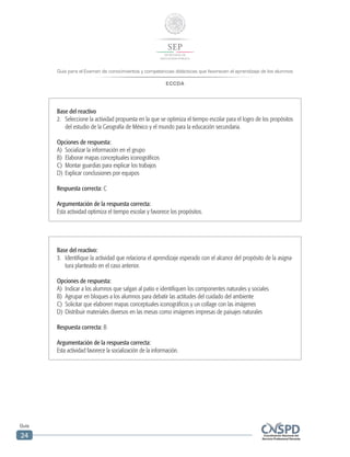 Guía para el Examen de conocimientos y competencias didácticas que favorecen el aprendizaje de los alumnos
ECCDA
Guía
24
Base del reactivo:
3.	 Identifique la actividad que relaciona el aprendizaje esperado con el alcance del propósito de la asigna-
tura planteado en el caso anterior.
Opciones de respuesta:
A)	 Indicar a los alumnos que salgan al patio e identifiquen los componentes naturales y sociales
B)	 Agrupar en bloques a los alumnos para debatir las actitudes del cuidado del ambiente
C)	 Solicitar que elaboren mapas conceptuales iconográficos y un collage con las imágenes
D)	 Distribuir materiales diversos en las mesas como imágenes impresas de paisajes naturales
Respuesta correcta: B
Argumentación de la respuesta correcta:
Esta actividad favorece la socialización de la información.
Base del reactivo
2.	 Seleccione la actividad propuesta en la que se optimiza el tiempo escolar para el logro de los propósitos
del estudio de la Geografía de México y el mundo para la educación secundaria.
Opciones de respuesta:
A)	 Socializar la información en el grupo
B)	 Elaborar mapas conceptuales iconográficos
C)	 Montar guardias para explicar los trabajos
D)	 Explicar conclusiones por equipos
Respuesta correcta: C
Argumentación de la respuesta correcta:
Esta actividad optimiza el tiempo escolar y favorece los propósitos.
 