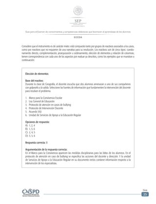 Guía para el Examen de conocimientos y competencias didácticas que favorecen el aprendizaje de los alumnos
ECCDA
Guía
25
Elección de elementos
Base del reactivo:
Durante la clase de Geografía, el docente escucha que dos alumnos amenazan a uno de sus compañeros
con golpearlo a la salida. Seleccione las fuentes de información que fundamenten la intervención del docente
para resolver el problema.
1.	 Marco para la Convivencia Escolar
2.	 Ley General de Educación
3.	 Protocolo de atención en casos de bullying
4.	 Protocolo de Intervención Docente
5.	 Acuerdo 592
6.	 Unidad de Servicios de Apoyo a la Educación Regular
Opciones de respuesta:
A)	 1, 2, 4
B)	 1, 3, 6
C)	 2, 4, 5
D)	 3, 5, 6
Respuesta correcta: B
Argumentación de la respuesta correcta:
En el Marco para la Convivencia aparecen las medidas disciplinarias para las faltas de los alumnos. En el
protocolo de atención en caso de bullying se especifica las acciones del docente y dirección. Y la unidad
de Servicios de Apoyo a la Educación Regular en su documento rectos contiene información respecto a la
intervención de los especialistas.
Considere que el instrumento es de carácter mixto: está compuesto tanto por grupos de reactivos asociados a los casos,
como por reactivos que no requieren de una narrativa para su resolución. Los reactivos son de cinco tipos: cuestio-
namiento directo, complementación, jerarquización u ordenamiento, elección de elementos y relación de columnas;
tienen correspondencia con cada uno de los aspectos por evaluar ya descritos, como los ejemplos que se muestran a
continuación:
 