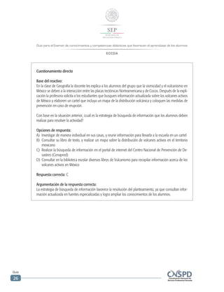 Guía para el Examen de conocimientos y competencias didácticas que favorecen el aprendizaje de los alumnos
ECCDA
Guía
26
Cuestionamiento directo
Base del reactivo:
En la clase de Geografía la docente les explica a los alumnos del grupo que la sismicidad y el vulcanismo en
México se deben a la interacción entre las placas tectónicas Norteamericana y de Cocos. Después de la expli-
cación la profesora solicita a los estudiantes que busquen información actualizada sobre los volcanes activos
de México y elaboren un cartel que incluya un mapa de la distribución volcánica y coloquen las medidas de
prevención en caso de erupción.
Con base en la situación anterior, ¿cuál es la estrategia de búsqueda de información que los alumnos deben
realizar para resolver la actividad?
Opciones de respuesta:
A)	 Investigar de manera individual en sus casas, y reunir información para llevarla a la escuela en un cartel
B)	 Consultar su libro de texto, y realizar un mapa sobre la distribución de volcanes activos en el territorio
mexicano
C)	 Realizar la búsqueda de información en el portal de internet del Centro Nacional de Prevención de De-
sastres (Cenapred)
D)	 Consultar en la biblioteca escolar diversos libros de Vulcanismo para recopilar información acerca de los
volcanes activos en México
Respuesta correcta: C
Argumentación de la respuesta correcta:
La estrategia de búsqueda de información favorece la resolución del planteamiento, ya que consultan infor-
mación actualizada en fuentes especializadas y logra ampliar los conocimientos de los alumnos.
 