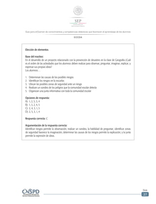 Guía para el Examen de conocimientos y competencias didácticas que favorecen el aprendizaje de los alumnos
ECCDA
Guía
27
Elección de elementos
Base del reactivo:
En el desarrollo de un proyecto relacionado con la prevención de desastres en la clase de Geografía ¿Cuál
es el orden de las actividades que los alumnos deben realizar para observar, preguntar, imaginar, explicar, y
expresar sus propias ideas?
Los alumnos…
1.	 Determinan las causas de los posibles riesgos
2.	 Identifican los riesgos en la escuelas
3.	 Ubican las posibles zonas de seguridad ante un riesgo
4.	 Realizan un sondeo de los peligros que la comunidad escolar detecta
5.	 Organizan una junta informativa con toda la comunidad escolar
Opciones de respuesta:
A)	 1, 2, 5, 3, 4
B)	 1, 3, 2, 4, 5
C)	 2, 4, 3, 1, 5
D)	 2, 5, 3, 1, 4
Respuesta correcta: C
Argumentación de la respuesta correcta:
Identificar riesgos permite la observación; realizar un sondeo, la habilidad de preguntar; identificar zonas
de seguridad favorece la imaginación; determinar las causas de los riesgos permite la explicación; y la junta
permite la expresión de ideas.
 