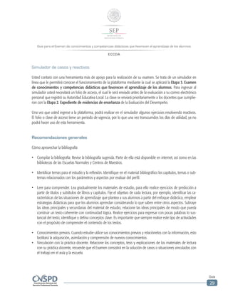 Guía para el Examen de conocimientos y competencias didácticas que favorecen el aprendizaje de los alumnos
ECCDA
Guía
29
Simulador de casos y reactivos
Usted contará con una herramienta más de apoyo para la realización de su examen. Se trata de un simulador en
línea que le permitirá conocer el funcionamiento de la plataforma mediante la cual se aplicará la Etapa 3. Examen
de conocimientos y competencias didácticas que favorecen el aprendizaje de los alumnos. Para ingresar al
simulador usted necesitará un folio de acceso, el cual le será enviado antes de la evaluación a su correo electrónico
personal que registró su Autoridad Educativa Local. La clave se enviará prioritariamente a los docentes que cumplie-
ron con la Etapa 2. Expediente de evidencias de enseñanza de la Evaluación del Desempeño.
Una vez que usted ingrese a la plataforma, podrá realizar en el simulador algunos ejercicios resolviendo reactivos.
El folio o clave de acceso tiene un periodo de vigencia, por lo que una vez transcurridos los días de utilidad, ya no
podrá hacer uso de esta herramienta.
Recomendaciones generales
Cómo aprovechar la bibliografía
•	 Compilar la bibliografía. Revise la bibliografía sugerida. Parte de ella está disponible en internet, así como en las
bibliotecas de las Escuelas Normales y Centros de Maestros.
•	 Identificar temas para el estudio y la reflexión. Identifique en el material bibliográfico los capítulos, temas o sub-
temas relacionados con los parámetros y aspectos por evaluar del perfil.
•	 Leer para comprender. Lea gradualmente los materiales de estudio, para ello realice ejercicios de predicción a
partir de títulos y subtítulos de libros y capítulos. Fije el objetivo de cada lectura, por ejemplo, identificar las ca-
racterísticas de las situaciones de aprendizaje que plantea a sus alumnos a partir del enfoque didáctico, emplear
estrategias didácticas para que los alumnos aprendan considerando lo que saben entre otros aspectos. Subraye
las ideas principales y secundarias del material de estudio; relacione las ideas principales de modo que pueda
construir un texto coherente con continuidad lógica. Realice ejercicios para expresar con pocas palabras lo sus-
tancial del texto; identifique y defina conceptos clave. Es importante que siempre realice este tipo de actividades
con el propósito de comprender el contenido de los textos.
•	 Conocimientos previos. Cuando estudie utilice sus conocimientos previos y relaciónelos con la información, esto
facilitará la adquisición, asimilación y comprensión de nuevos conocimientos.
•	 Vinculación con la práctica docente. Relacione los conceptos, tesis y explicaciones de los materiales de lectura
con su práctica docente, recuerde que el Examen consistirá en la solución de casos o situaciones vinculados con
el trabajo en el aula y la escuela.
 