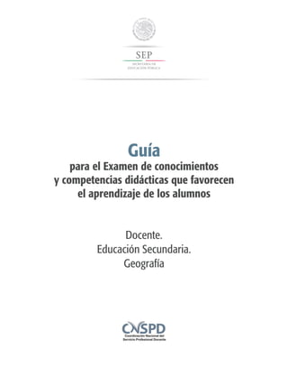 Guía
para el Examen de conocimientos
y competencias didácticas que favorecen
el aprendizaje de los alumnos
Docente.
Educación Secundaria.
Geografía
 
