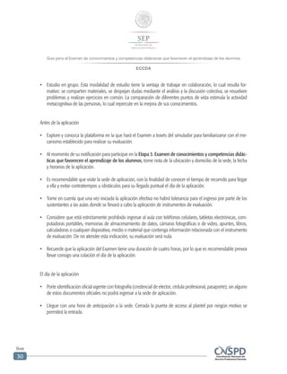 Guía para el Examen de conocimientos y competencias didácticas que favorecen el aprendizaje de los alumnos
ECCDA
Guía
30
•	 Estudio en grupo. Esta modalidad de estudio tiene la ventaja de trabajar en colaboración, lo cual resulta for-
mativo: se comparten materiales, se despejan dudas mediante el análisis y la discusión colectiva, se resuelven
problemas y realizan ejercicios en común. La comparación de diferentes puntos de vista estimula la actividad
metacognitiva de las personas, lo cual repercute en la mejora de sus conocimientos.
Antes de la aplicación
•	 Explore y conozca la plataforma en la que hará el Examen a través del simulador para familiarizarse con el me-
canismo establecido para realizar su evaluación.
•	 Al momento de su notificación para participar en la Etapa 3. Examen de conocimientos y competencias didác-
ticas que favorecen el aprendizaje de los alumnos, tome nota de la ubicación y domicilio de la sede, la fecha
y horarios de la aplicación.
•	 Es recomendable que visite la sede de aplicación, con la finalidad de conocer el tiempo de recorrido para llegar
a ella y evitar contratiempos u obstáculos para su llegada puntual el día de la aplicación.
•	 Tome en cuenta que una vez iniciada la aplicación efectiva no habrá tolerancia para el ingreso por parte de los
sustentantes a las aulas donde se llevará a cabo la aplicación de instrumentos de evaluación.
•	 Considere que está estrictamente prohibido ingresar al aula con teléfonos celulares, tabletas electrónicas, com-
putadoras portátiles, memorias de almacenamiento de datos, cámaras fotográficas o de video, apuntes, libros,
calculadoras o cualquier dispositivo, medio o material que contenga información relacionada con el instrumento
de evaluación. De no atender esta indicación, su evaluación será nula.
•	 Recuerde que la aplicación del Examen tiene una duración de cuatro horas, por lo que es recomendable prevea
llevar consigo una colación el día de la aplicación.
El día de la aplicación
•	 Porte identificación oficial vigente con fotografía (credencial de elector, cédula profesional, pasaporte), sin alguno
de estos documentos oficiales no podrá ingresar a la sede de aplicación.
•	 Llegue con una hora de anticipación a la sede. Cerrada la puerta de acceso al plantel por ningún motivo se
permitirá la entrada.
 