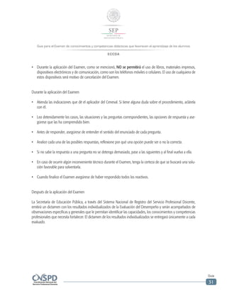 Guía para el Examen de conocimientos y competencias didácticas que favorecen el aprendizaje de los alumnos
ECCDA
Guía
31
•	 Durante la aplicación del Examen, como se mencionó, NO se permitirá el uso de libros, materiales impresos,
dispositivos electrónicos y de comunicación, como son los teléfonos móviles o celulares. El uso de cualquiera de
estos dispositivos será motivo de cancelación del Examen.
Durante la aplicación del Examen
•	 Atienda las indicaciones que dé el aplicador del Ceneval. Si tiene alguna duda sobre el procedimiento, aclárela
con él.
•	 Lea detenidamente los casos, las situaciones y las preguntas correspondientes, las opciones de respuesta y ase-
gúrese que las ha comprendido bien.
•	 Antes de responder, asegúrese de entender el sentido del enunciado de cada pregunta.
•	 Analice cada una de las posibles respuestas, reflexione por qué una opción puede ser o no la correcta.
•	 Si no sabe la respuesta a una pregunta no se detenga demasiado, pase a las siguientes y al final vuelva a ella.
•	 En caso de ocurrir algún inconveniente técnico durante el Examen, tenga la certeza de que se buscará una solu-
ción favorable para solventarla.
•	 Cuando finalice el Examen asegúrese de haber respondido todos los reactivos.
Después de la aplicación del Examen
La Secretaría de Educación Pública, a través del Sistema Nacional de Registro del Servicio Profesional Docente,
emitirá un dictamen con los resultados individualizados de la Evaluación del Desempeño y serán acompañados de
observaciones específicas y generales que le permitan identificar las capacidades, los conocimientos y competencias
profesionales que necesita fortalecer. El dictamen de los resultados individualizados se entregará únicamente a cada
evaluado.
 