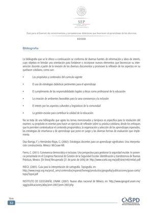 Guía para el Examen de conocimientos y competencias didácticas que favorecen el aprendizaje de los alumnos
ECCDA
Guía
32
Bibliografía
La bibliografía que se le ofrece a continuación se conforma de diversas fuentes de información y sitios de interés,
cuyo objetivo es brindar una orientación para fortalecer o incorporar nuevos elementos que favorezcan su inter-
vención docente a partir de la revisión de los diversos documentos y promover la reflexión de los aspectos en su
quehacer cotidiano, como son:
•	 Los propósitos y contenidos del currículo vigente
•	 El uso de estrategias didácticas pertinentes para el aprendizaje
•	 El cumplimiento de las responsabilidades legales y éticas como profesional de la educación
•	 La creación de ambientes favorables para la sana convivencia y la inclusión
•	 El interés por los aspectos culturales y lingüísticos de la comunidad
•	 La gestión escolar para contribuir la calidad de la educación.
No se trata de una bibliografía que agota los temas mencionados y tampoco es específica para la resolución del
examen; su propósito es orientar para hacer un ejercicio de reflexión sobre su práctica cotidiana, desde los enfoques
que le permiten contextualizar el contenido programático, la organización y selección de los aprendizajes esperados,
las estrategias de enseñanza y de aprendizaje que pone en juego y las diversas formas de evaluación que imple-
menta.
Díaz-Barriga, F. y Hernández-Rojas, G. (2002). Estrategias docentes para un aprendizaje significativo. Una interpreta-
ción constructivista. México: McGraw-Hill.
Fierro, C. (2011). Convivencia democrática e inclusiva. Una perspectiva para gestionar la seguridad escolar. In ponen-
cia presentada en el Congreso Nacional de Gestión de la Seguridad Escolar. Identificación y transferencia de Buenas
Prácticas, Mexico. [En línea] Recuperado [21 de junio de 2016] de: http://www.scielo.org.mx/pdf/sine/n40/n40a5.pdf
INEGI. (2005). Guía para la interpretación de cartografía. Topografía, en:
http://www.inegi.org.mx/prod_serv/contenidos/espanol/bvinegi/productos/geografia/publicaciones/guias-carto/
topo/TopoI.pdf
INSTITUTO DE GEOGRAFÍA, UNAM. (2007). Nuevo atlas nacional de México, en: http://www.igeograf.unam.mx/
sigg/publicaciones/atlas/anm-2007/anm-2007.php
 