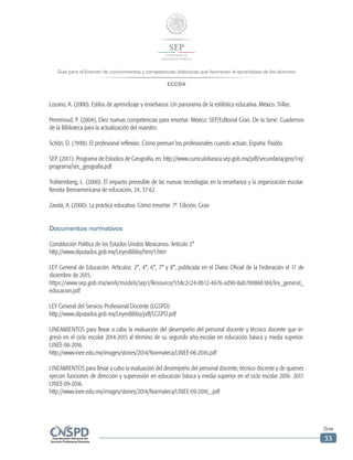 Guía para el Examen de conocimientos y competencias didácticas que favorecen el aprendizaje de los alumnos
ECCDA
Guía
33
Lozano, A. (2000). Estilos de aprendizaje y enseñanza. Un panorama de la estilística educativa. México. Trillas.
Perrenoud, P. (2004), Diez nuevas competencias para enseñar. México: SEP/Editorial Graó. De la Serie: Cuadernos
de la Biblioteca para la actualización del maestro.
Schôn, D. (1998). El profesional reflexivo. Cómo piensan los profesionales cuando actúan. España: Paidós.
SEP. (2011). Programa de Estudios de Geografía, en: http://www.curriculobasica.sep.gob.mx/pdf/secundaria/geo/1ro/
programa/sec_geografia.pdf
Trahtemberg, L. (2000). El impacto previsible de las nuevas tecnologías en la enseñanza y la organización escolar.
Revista iberoamericana de educación, 24, 37-62.
Zavala, A. (2000). La práctica educativa. Cómo enseñar. 7ª. Edición, Grao
Documentos normativos
Constitución Política de los Estados Unidos Mexicanos. Artículo 3°
http://www.diputados.gob.mx/LeyesBiblio/htm/1.htm
LEY General de Educación. Artículos: 2°, 4°, 6°, 7° y 8°, publicada en el Diario Oficial de la Federación el 17 de
diciembre de 2015.
https://www.sep.gob.mx/work/models/sep1/Resource/558c2c24-0b12-4676-ad90-8ab78086b184/ley_general_
educacion.pdf
LEY General del Servicio Profesional Docente (LGSPD)
http://www.diputados.gob.mx/LeyesBiblio/pdf/LGSPD.pdf
LINEAMIENTOS para llevar a cabo la evaluación del desempeño del personal docente y técnico docente que in-
gresó en el ciclo escolar 2014-2015 al término de su segundo año escolar en educación básica y media superior.
LINEE-06-2016.
http://www.inee.edu.mx/images/stories/2014/Normateca/LINEE-06-2016.pdf
LINEAMIENTOS para llevar a cabo la evaluación del desempeño del personal docente, técnico docente y de quienes
ejerzan funciones de dirección y supervisión en educación básica y media superior en el ciclo escolar 2016- 2017.
LINEE-09-2016.
http://www.inee.edu.mx/images/stories/2014/Normateca/LINEE-09-2016_.pdf
 