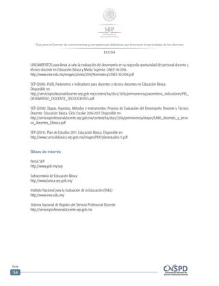 Guía para el Examen de conocimientos y competencias didácticas que favorecen el aprendizaje de los alumnos
ECCDA
Guía
34
LINEAMIENTOS para llevar a cabo la evaluación del desempeño en su segunda oportunidad del personal docente y
técnico docente en Educación Básica y Media Superior. LINEE-10-2016.
http://www.inee.edu.mx/images/stories/2014/Normateca/LINEE-10-2016.pdf
SEP (2016). Perfil, Parámetros e Indicadores para docentes y técnico docentes en Educación Básica.
Disponible en:
http://servicioprofesionaldocente.sep.gob.mx/content/ba/docs/2016/permanencia/parametros_indicadores/PPI_
DESEMPENO_DOCENTE_TECDOCENTES.pdf
SEP (2016). Etapas, Aspectos, Métodos e Instrumentos. Proceso de Evaluación del Desempeño Docente y Técnico
Docente. Educación Básica. Ciclo Escolar 2016-2017. Disponible en:
http://servicioprofesionaldocente.sep.gob.mx/content/ba/docs/2016/permanencia/etapas/EAMI_docentes_y_tecni-
co_docentes_EBasica.pdf
SEP (2011). Plan de Estudios 2011. Educación Básica. Disponible en:
http://www.curriculobasica.sep.gob.mx/images/PDF/planestudios11.pdf
Sitios de interés
Portal SEP
http://www.gob.mx/sep
Subsecretaría de Educación Básica
http://www.basica.sep.gob.mx/
Instituto Nacional para la Evaluación de la Educación (INEE)
http://www.inee.edu.mx/
Sistema Nacional de Registro del Servicio Profesional Docente
http://servicioprofesionaldocente.sep.gob.mx
 