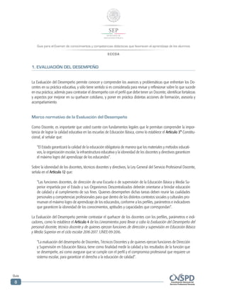Guía para el Examen de conocimientos y competencias didácticas que favorecen el aprendizaje de los alumnos
ECCDA
Guía
8
1. EVALUACIÓN DEL DESEMPEÑO
La Evaluación del Desempeño permite conocer y comprender los avances y problemáticas que enfrentan los Do-
centes en su práctica educativa, y sólo tiene sentido si es considerada para revisar y reflexionar sobre lo que sucede
en esa práctica; además para contrastar el desempeño con el perfil que debe tener un Docente, identificar fortalezas
y aspectos por mejorar en su quehacer cotidiano, y poner en práctica distintas acciones de formación, asesoría y
acompañamiento.
Marco normativo de la Evaluación del Desempeño
Como Docente, es importante que usted cuente con fundamentos legales que le permitan comprender la impor-
tancia de lograr la calidad educativa en las escuelas de Educación Básica, como lo establece el Artículo 3° Constitu-
cional, al señalar que:
“El Estado garantizará la calidad de la educación obligatoria de manera que los materiales y métodos educati-
vos, la organización escolar, la infraestructura educativa y la idoneidad de los docentes y directivos garanticen
el máximo logro del aprendizaje de los educandos”.
Sobre la idoneidad de los docentes, técnicos docentes y directivos, la Ley General del Servicio Profesional Docente,
señala en el Artículo 12 que:
“Las funciones docentes, de dirección de una Escuela o de supervisión de la Educación Básica y Media Su-
perior impartida por el Estado y sus Organismos Descentralizados deberán orientarse a brindar educación
de calidad y al cumplimiento de sus fines. Quienes desempeñen dichas tareas deben reunir las cualidades
personales y competencias profesionales para que dentro de los distintos contextos sociales y culturales pro-
muevan el máximo logro de aprendizaje de los educandos, conforme a los perfiles, parámetros e indicadores
que garanticen la idoneidad de los conocimientos, aptitudes y capacidades que correspondan”.
La Evaluación del Desempeño permite contrastar el quehacer de los docentes con los perfiles, parámetros e indi-
cadores, como lo establece el Artículo 4 de los Lineamientos para llevar a cabo la Evaluación del Desempeño del
personal docente, técnico docente y de quienes ejerzan funciones de dirección y supervisión en Educación Básica
y Media Superior en el ciclo escolar 2016-2017. LINEE-09-2016.
“La evaluación del desempeño de Docentes, Técnicos Docentes y de quienes ejerzan funciones de Dirección
y Supervisión en Educación Básica, tiene como finalidad medir la calidad y los resultados de la función que
se desempeñe, así como asegurar que se cumple con el perfil y el compromiso profesional que requiere un
sistema escolar, para garantizar el derecho a la educación de calidad”.
 