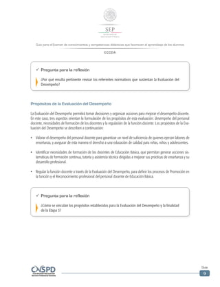 Guía para el Examen de conocimientos y competencias didácticas que favorecen el aprendizaje de los alumnos
ECCDA
Guía
9
ü	 Pregunta para la reflexión
¿Por qué resulta pertinente revisar los referentes normativos que sustentan la Evaluación del
Desempeño?
Propósitos de la Evaluación del Desempeño
La Evaluación del Desempeño permitirá tomar decisiones y organizar acciones para mejorar el desempeño docente.
En este caso, tres aspectos orientan la formulación de los propósitos de esta evaluación: desempeño del personal
docente, necesidades de formación de los docentes y la regulación de la función docente. Los propósitos de la Eva-
luación del Desempeño se describen a continuación:
•	 Valorar el desempeño del personal docente para garantizar un nivel de suficiencia de quienes ejerzan labores de
enseñanza, y asegurar de esta manera el derecho a una educación de calidad para niñas, niños y adolescentes.
•	 Identificar necesidades de formación de los docentes de Educación Básica, que permitan generar acciones sis-
temáticas de formación continua, tutoría y asistencia técnica dirigidas a mejorar sus prácticas de enseñanza y su
desarrollo profesional.
•	 Regular la función docente a través de la Evaluación del Desempeño, para definir los procesos de Promoción en
la función y el Reconocimiento profesional del personal docente de Educación Básica.
ü	 Pregunta para la reflexión
¿Cómo se vinculan los propósitos establecidos para la Evaluación del Desempeño y la finalidad
de la Etapa 3?
 