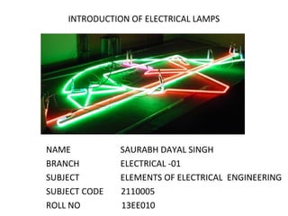 INTRODUCTION OF ELECTRICAL LAMPS
NAME SAURABH DAYAL SINGH
BRANCH ELECTRICAL -01
SUBJECT ELEMENTS OF ELECTRICAL ENGINEERING
SUBJECT CODE 2110005
ROLL NO 13EE010
 