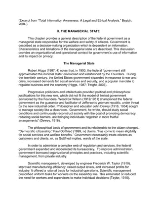 (Excerpt from “Total Information Awareness: A Legal and Ethical Analysis.” Bezich,
2004.)
II. THE MANAGERIAL STATE
This chapter provides a general description of the federal government as a
managerial state responsible for the welfare and safety of citizens. Government is
described as a decision-making organization which is dependent on information.
Characteristics and limitations of the managerial state are described. This discussion
provides an organizational and operational context for government’s use of information
and its impact on privacy.
The Managerial State
Robert Higgs (1987, 4) notes that, in 1900, the federal “government still
approximated the minimal state” envisioned and established by the Founders. During
the twentieth century, the United States government expanded in response to war and
crisis, increased demands for social services and security, and a popular mandate to
regulate business and the economy (Higgs, 1987; Twight, 2003).
Progressive politicians and intellectuals provided political and philosophical
justifications for this new role, which did not fit the model of limited government
envisioned by the Founders. Woodrow Wilson (1912/1961) championed the federal
government as the guarantor and facilitator of Jefferson’s yeoman republic, under threat
by the new industrial order. Philosopher and educator John Dewey (1916, 1934) sought
to manage society like a classroom. Government, he wrote, should study social
conditions and continuously reconstruct society with the goal of promoting democracy,
reducing social barriers, and bringing individuals “together in more fruitful
arrangements” (Dewey, 1916).
The philosophical basis of government and its relationship to the citizen changed.
“Democratic citizenship,” Paul Gottfried (1999, ix) claims, “has come to mean eligibility
for social services and welfare benefits.” Government necessarily treats citizens as
customers and clients, or, as Gottfried implies, wards of the state.
In order to administer a complex web of regulation and services, the federal
government expanded and modernized its bureaucracy. To improve administration,
government borrowed organizational principles and practices, including scientific
management, from private industry.
Scientific management, developed by engineer Frederick W. Taylor (1910),
improved manufacturing efficiency, raised output levels, and increased profits for
industry. It offered a rational basis for industrial operations. Scientific management
prescribed uniform tasks for workers on the assembly line. This eliminated or reduced
the need for workers and supervisors to make individual decisions (Taylor, 1910).
 