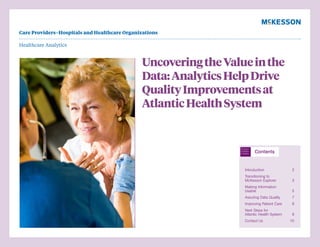 Healthcare Analytics
UncoveringtheValueinthe
Data:AnalyticsHelpDrive
QualityImprovementsat
AtlanticHealthSystem
Introduction 2
Transitioning to
McKesson Explorer 3
Making Information
Usable 5
Assuring Data Quality 7
Improving Patient Care 8
Next Steps for
Atlantic Health System 9
Contact Us 10
Care Providers–Hospitals and Healthcare Organizations
 