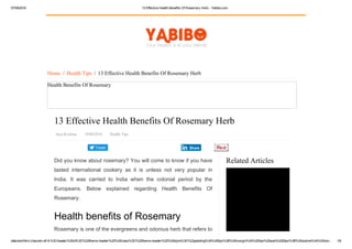 07/09/2016 13 Effective Health Benefits Of Rosemary Herb ­ Yabibo.com
data:text/html;charset=utf­8,%3Cheader%20id%3D%22theme­header%22%20class%3D%22theme­header%22%20style%3D%22padding%3A%200px%3B%20margin%3A%200px%20auto%2025px%3B%20outline%3A%20non… 1/6
Tweet
Related Articles
Home  /  Health Tips  /  13 Effective Health Benefits Of Rosemary Herb
Health Benefits Of Rosemary
13 Effective Health Benefits Of Rosemary Herb
Jaya Krishna   19/08/2016   Health Tips
Did you know about rosemary? You will come to know if you have
tasted  international  cookery  as  it  is  unless  not  very  popular  in
India.  It  was  carried  to  India  when  the  colonial  period  by  the
Europeans.  Below  explained  regarding  Health  Benefits  Of
Rosemary.
Health benefits of Rosemary
Rosemary is one of the evergreens and odorous herb that refers to
Share
Amazing Medical Benefits of Ginger
 
 