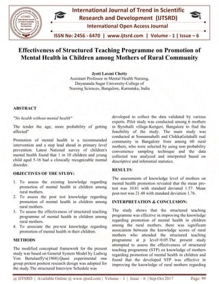 @ IJTSRD | Available Online @ www.ijtsrd.com
ISSN No: 2456
International
Research
Effectiveness of Structured Teaching Programme on Promotion of
Mental Health in Children among Mothers of Rural Community
Assistant Professor
Dayananda Sagar University
Nursing Sciences, Bangalore, Karnataka, India
ABSTRACT
"No health without mental health"
The tender the age; more probability of getting
affected"
Promotion of mental health is a recommended
intervention and a step lead ahead in primary level
prevention. Latest National survey of children's
mental health found that 1 in 10 children and young
child aged 5-16 had a clinically recognizable mental
disorder.
OBJECTIVES OF THE STUDY:
1. To assess the existing knowledge regarding
promotion of mental health in children among
rural mothers.
2. To assess the post test knowledge regarding
promotion of mental health in children among
rural mothers.
3. To assess the effectiveness of structured teaching
programme of mental health in children among
rural mothers.
4. To associate the pre-test knowledge regarding
promotion of mental health in their children.
METHODS
The modified conceptual framework for the present
study was based on General System Model by Ludwig
Von Bertalanffy's(1968).Quasi experimental one
group pretest posttest research design was adopted for
the study.The structured Interview Schedule was
@ IJTSRD | Available Online @ www.ijtsrd.com | Volume – 1 | Issue – 6 | Sep-Oct 2017
ISSN No: 2456 - 6470 | www.ijtsrd.com | Volume
International Journal of Trend in Scientific
Research and Development (IJTSRD)
International Open Access Journal
Effectiveness of Structured Teaching Programme on Promotion of
Mental Health in Children among Mothers of Rural Community
Jyoti Laxmi Chetty
Assistant Professor in Mental Health Nursing,
Dayananda Sagar University-College of
Nursing Sciences, Bangalore, Karnataka, India
more probability of getting
Promotion of mental health is a recommended
intervention and a step lead ahead in primary level
prevention. Latest National survey of children's
mental health found that 1 in 10 children and young
recognizable mental
To assess the existing knowledge regarding
promotion of mental health in children among
To assess the post test knowledge regarding
in children among
To assess the effectiveness of structured teaching
programme of mental health in children among
test knowledge regarding
promotion of mental health in their children.
ed conceptual framework for the present
study was based on General System Model by Ludwig
Von Bertalanffy's(1968).Quasi experimental one
group pretest posttest research design was adopted for
the study.The structured Interview Schedule was
developed to collect the data validated by various
experts. Pilot study was conducted among 6 mothers
in Byrohalli village-Kengeri,
feasibility of the study. The main study was
conducted at Somannahalli and ChikkaGolahalli rual
community in Bangalore from among 60 rural
mothers, who were selected by using non probability
convenience sampling technique and the data
collected was analyzed and interpreted based on
descriptive and inferential statistics.
RESULTS:
The assessments of knowledge level of mo
mental health promotion revealed that the mean pre
test was 10.81 with standard deviated 1.57. Mean
post-test was 21.48 with standard deviation 1.76.
INTERPRETATION & CONCLUSION:
The study shows that the structured teaching
programme was effective in improving the knowledge
regarding promotion of mental health in children
among the rural mothers.
association between the knowledge scores of rural
mothers who attended the structured teaching
programme at p level<0.05.The present
attempted to assess the effectiveness of structured
teaching programme (STP) on knowledge of mothers
regarding promotion of mental health in children and
found that the developed STP was effective in
improving the knowledge of rural mothers regardin
Oct 2017 Page: 99
6470 | www.ijtsrd.com | Volume - 1 | Issue – 6
Scientific
(IJTSRD)
International Open Access Journal
Effectiveness of Structured Teaching Programme on Promotion of
Mental Health in Children among Mothers of Rural Community
ollect the data validated by various
Pilot study was conducted among 6 mothers
Kengeri, Bangalore to find the
The main study was
conducted at Somannahalli and ChikkaGolahalli rual
re from among 60 rural
who were selected by using non probability
convenience sampling technique and the data
collected was analyzed and interpreted based on
descriptive and inferential statistics.
The assessments of knowledge level of mothers on
mental health promotion revealed that the mean pre-
test was 10.81 with standard deviated 1.57. Mean
test was 21.48 with standard deviation 1.76.
INTERPRETATION & CONCLUSION:
The study shows that the structured teaching
in improving the knowledge
regarding promotion of mental health in children
there was significant
association between the knowledge scores of rural
mothers who attended the structured teaching
programme at p level<0.05.The present study
attempted to assess the effectiveness of structured
teaching programme (STP) on knowledge of mothers
regarding promotion of mental health in children and
found that the developed STP was effective in
improving the knowledge of rural mothers regarding
 