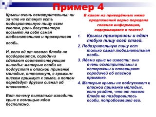 Пример 4
Крысы очень осмотрительны: ни
за что не станут есть
подозрительную пищу всем
скопом, роль дегустатора
возьмёт на себя самая
любознательная и прожорливая
особь.
В каком из приведённых ниже
предложений верно передана
главная информация,
содержащаяся в тексте?
1. Крысы прожорливы и едят
любую пищу всей стаей.
2. Подозрительную пищу ест
только самая любознательная
особь.
3. Ядами крыс не извести: они
очень осмотрительны и
осторожны и оповещают
сородичей об опасной
приманке.
4. Матерые крысы не подпускают к
опасной приманке молодых,
если увидят, что от нового
блюда не поздоровилось
особи, попробовавшей его.
И, если ей от нового блюда не
поздоровится, сородичи
сделают соответствующие
выводы: матерые особи не
подпустят к опасной приманке
молодых, оттолкнут, с громким
писком прижмут к земле, а потом
передадут другим сигнал об
опасности.
Вот почему пытаться изводить
крыс с помощью ядов
бесполезно.
 