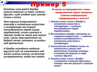 Пример 5
Китайцы называют бамбук
самым главным из трёх «зимних
друзей», куда входят ещё зимняя
слива и сосна.
В каком из приведённых ниже
предложений верно передана
главная информация,
содержащаяся в тексте?
1. Зимняя слива, сосна и бамбук в
китайском искусстве и
литературе — символы
несгибаемости перед
трудностями.
2. Вечнозелёный бамбук, которому не
страшен никакой снег, — главный
символ несгибаемости в
китайском искусстве и
литературе.
3. Сосна растет на бедной почве, на
каменистых утесах над
пропастью, поэтому китайцы
считают её главной из трёх
«зимних друзей».
4. Зимняя слива, сосна и бамбук
считаются «зимними друзьями»,
потому что они растут и цветут
зимой.
Эта троица встречается
повсюду в китайском искусстве
и литературе как символ
несгибаемости перед лицом
трудностей: сливы цветут в
период, когда на земле уже лежит
снег, сосны произрастают на
бедной почве, цепляясь за утёсы
над пропастью.
А бамбук остаётся зелёным
круглый год, он склоняется под
весом зимних снегов, но быстро
выпрямляется, когда они тают.
 