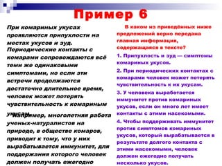 Пример 6
При комариных укусах
проявляются припухлости на
местах укусов и зуд.
В каком из приведённых ниже
предложений верно передана
главная информация,
содержащаяся в тексте?
1. Припухлость и зуд — симптомы
комариных укусов.
2. При периодических контактах с
комарами человек может потерять
чувствительность к их укусам.
3. У человека выработается
иммунитет против комариных
укусов, если он много лет имеет
контакты с этими насекомыми.
4. Чтобы поддерживать иммунитет
против симптомов комариных
укусов, который вырабатывается в
результате долгого контакта с
этими насекомыми, человек
должен ежегодно получать
несколько укусов.
Периодические контакты с
комарами сопровождаются всё
теми же одинаковыми
симптомами, но если эти
встречи продолжаются
достаточно длительное время,
человек может потерять
чувствительность к комариным
укусам.Например, многолетняя работа
ученых-натуралистов на
природе, в обществе комаров,
приводит к тому, что у них
вырабатывается иммунитет, для
поддержания которого человек
должен получать ежегодно
 