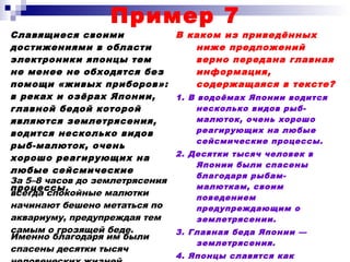 Пример 7
Славящиеся своими
достижениями в области
электроники японцы тем
не менее не обходятся без
помощи «живых приборов»:
в реках и озёрах Японии,
главной бедой которой
являются землетрясения,
водится несколько видов
рыб-малюток, очень
хорошо реагирующих на
любые сейсмические
процессы.
В каком из приведённых
ниже предложений
верно передана главная
информация,
содержащаяся в тексте?
1. В водоёмах Японии водится
несколько видов рыб-
малюток, очень хорошо
реагирующих на любые
сейсмические процессы.
2. Десятки тысяч человек в
Японии были спасены
благодаря рыбам-
малюткам, своим
поведением
предупреждающим о
землетрясении.
3. Главная беда Японии —
землетрясения.
4. Японцы славятся как
За 5–8 часов до землетрясения
всегда спокойные малютки
начинают бешено метаться по
аквариуму, предупреждая тем
самым о грозящей беде.
Именно благодаря им были
спасены десятки тысяч
 
