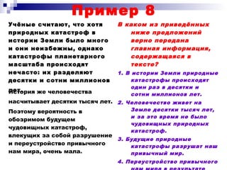 Пример 8
Учёные считают, что хотя
природных катастроф в
истории Земли было много
и они неизбежны, однако
катастрофы планетарного
масштаба происходят
нечасто: их разделяют
десятки и сотни миллионов
лет.
В каком из приведённых
ниже предложений
верно передана
главная информация,
содержащаяся в
тексте?
1. В истории Земли природные
катастрофы происходят
один раз в десятки и
сотни миллионов лет.
2. Человечество живет на
Земле десятки тысяч лет,
и за это время не было
чудовищных природных
катастроф.
3. Будущие природные
катастрофы разрушат наш
привычный мир.
4. Переустройство привычного
История же человечества
насчитывает десятки тысяч лет.
Поэтому вероятность в
обозримом будущем
чудовищных катастроф,
влекущих за собой разрушение
и переустройство привычного
нам мира, очень мала.
 