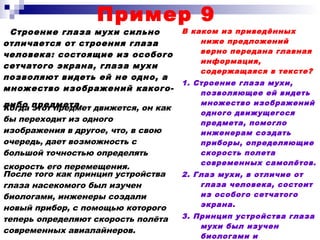 Пример 9
Строение глаза мухи сильно
отличается от строения глаза
человека: состоящие из особого
сетчатого экрана, глаза мухи
позволяют видеть ей не одно, а
множество изображений какого-
либо предмета.
В каком из приведённых
ниже предложений
верно передана главная
информация,
содержащаяся в тексте?
1. Строение глаза мухи,
позволяющее ей видеть
множество изображений
одного движущегося
предмета, помогло
инженерам создать
приборы, определяющие
скорость полета
современных самолётов.
2. Глаз мухи, в отличие от
глаза человека, состоит
из особого сетчатого
экрана.
3. Принцип устройства глаза
мухи был изучен
биологами и
Когда этот предмет движется, он как
бы переходит из одного
изображения в другое, что, в свою
очередь, дает возможность с
большой точностью определять
скорость его перемещения.
После того как принцип устройства
глаза насекомого был изучен
биологами, инженеры создали
новый прибор, с помощью которого
теперь определяют скорость полёта
современных авиалайнеров.
 