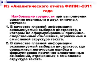 Из «Аналитического отчёта ФИПИ»-2011
года
Наибольшие трудности при выполнении
задания возникали в двух типичных
случаях:
1. В качестве главной информации
экзаменуемый выбирал дистрактор, в
котором не сформулированы причинно-
следственные отношения, отраженные в
смысловой структуре текста.
2. В качестве главной информации
экзаменуемый выбирал дистрактор, где
содержится логическая ошибка в
формулировке причинно-следственных
отношений, отраженных в смысловой
структуре текста.
 