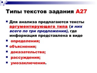 Типы текстов задания А27
 Для анализа предлагаются тексты
аргументирующего типа (в них
всего по три предложения), где
информация представлена в виде
 определения;
 объяснения;
 доказательства;
 рассуждения;
 умозаключения.
 