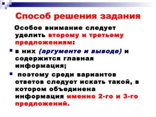 Способ решения задания
Особое внимание следует
уделить второму и третьему
предложениям:
 в них (аргументе и выводе) и
содержится главная
информация;
 поэтому среди вариантов
ответов следует искать такой, в
котором объединена
информация именно 2-го и 3-го
предложений.
 