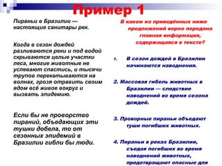 Пример 1
Пираньи в Бразилии —
настоящие санитары рек.
В каком из приведённых ниже
предложений верно передана
главная информация,
содержащаяся в тексте?
1. В сезон дождей в Бразилии
начинаются наводнения.
2. Массовая гибель животных в
Бразилии — следствие
наводнений во время сезона
дождей.
3. Проворные пираньи объедают
туши погибших животных.
4. Пираньи в реках Бразилии,
съедая погибших во время
наводнений животных,
предотвращают опасные для
Когда в сезон дождей
разливаются реки и под водой
скрываются целые участки
леса, многие животные не
успевают спастись, и тысячи
трупов перекатываются на
волнах, грозя отравить своим
ядом всё живое вокруг и
вызвать эпидемию.
Если бы не проворство
пираний, объедающих эти
тушки добела, то от
сезонных эпидемий в
Бразилии гибли бы люди.
 