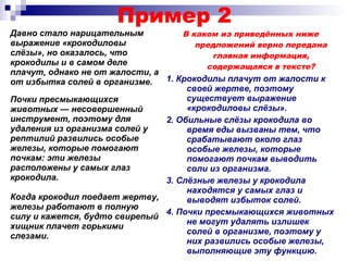 Пример 2
Давно стало нарицательным
выражение «крокодиловы
слёзы», но оказалось, что
крокодилы и в самом деле
плачут, однако не от жалости, а
от избытка солей в организме.
В каком из приведённых ниже
предложений верно передана
главная информация,
содержащаяся в тексте?
1. Крокодилы плачут от жалости к
своей жертве, поэтому
существует выражение
«крокодиловы слёзы».
2. Обильные слёзы крокодила во
время еды вызваны тем, что
срабатывают около глаз
особые железы, которые
помогают почкам выводить
соли из организма.
3. Слёзные железы у крокодила
находятся у самых глаз и
выводят избыток солей.
4. Почки пресмыкающихся животных
не могут удалять излишек
солей в организме, поэтому у
них развились особые железы,
выполняющие эту функцию.
Почки пресмыкающихся
животных — несовершенный
инструмент, поэтому для
удаления из организма солей у
рептилий развились особые
железы, которые помогают
почкам: эти железы
расположены у самых глаз
крокодила.
Когда крокодил поедает жертву,
железы работают в полную
силу и кажется, будто свирепый
хищник плачет горькими
слезами.
 