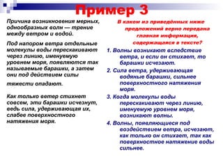 Пример 3
Причина возникновения мерных,
однообразных волн — трение
между ветром и водой.
В каком из приведённых ниже
предложений верно передана
главная информация,
содержащаяся в тексте?
1. Волны возникают вследствие
ветра, и если он стихает, то
барашки исчезают.
2. Сила ветра, удерживающая
водяные барашки, сильнее
поверхностного натяжения
моря.
3. Когда молекулы воды
перескакивают через линию,
именуемую уровнем моря,
возникают волны.
4. Волны, появляющиеся под
воздействием ветра, исчезают,
как только он стихает, так как
поверхностное натяжение воды
сильнее.
Под напором ветра отдельные
молекулы воды перескакивают
через линию, именуемую
уровнем моря, появляются так
называемые барашки, а затем
они под действием силы
тяжести опадают.
Как только ветер стихнет
совсем, эти барашки исчезнут,
ведь сила, удерживающая их,
слабее поверхностного
натяжения моря.
 