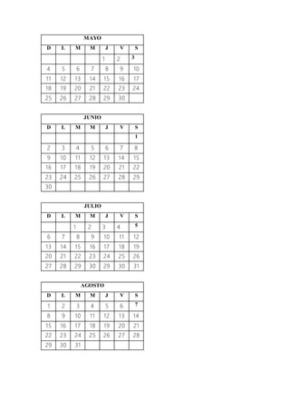 MAYO
D L M M J V S
1 2 3
4 5 6 7 8 9 10
11 12 13 14 15 16 17
18 19 20 21 22 23 24
25 26 27 28 29 30
JUNIO
D L M M J V S
1
2 3 4 5 6 7 8
9 10 11 12 13 14 15
16 17 18 19 20 21 22
23 24 25 26 27 28 29
30
JULIO
D L M M J V S
1 2 3 4 5
6 7 8 9 10 11 12
13 14 15 16 17 18 19
20 21 22 23 24 25 26
27 28 29 30 29 30 31
AGOSTO
D L M M J V S
1 2 3 4 5 6 7
8 9 10 11 12 13 14
15 16 17 18 19 20 21
22 23 24 25 26 27 28
29 30 31
 