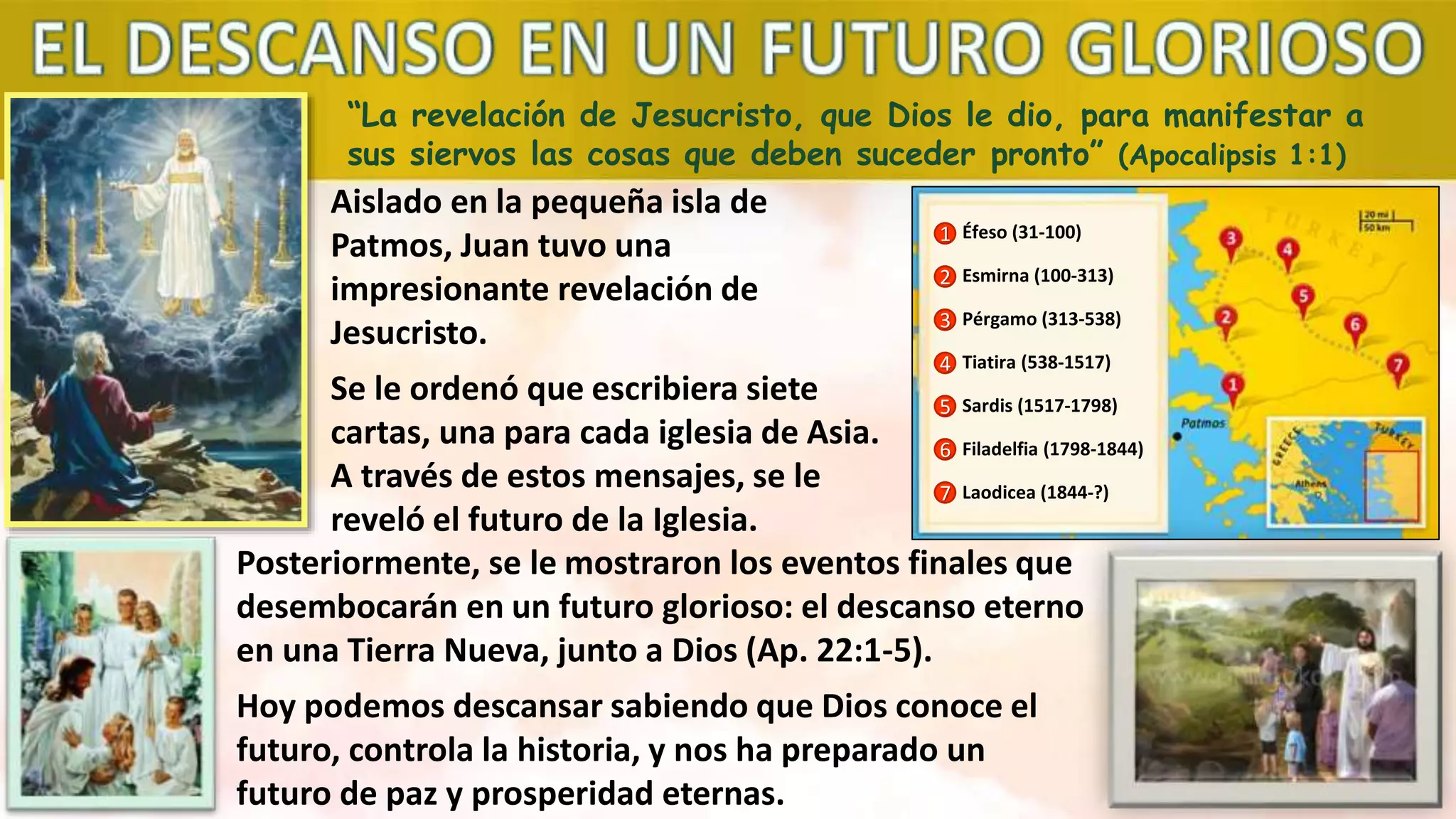 “La revelación de Jesucristo, que Dios le dio, para manifestar a
sus siervos las cosas que deben suceder pronto” (Apocalipsis 1:1)
Aislado en la pequeña isla de
Patmos, Juan tuvo una
impresionante revelación de
Jesucristo.
Se le ordenó que escribiera siete
cartas, una para cada iglesia de Asia.
A través de estos mensajes, se le
reveló el futuro de la Iglesia.
1
2
3
4
5
6
7
Éfeso (31-100)
Esmirna (100-313)
Pérgamo (313-538)
Tiatira (538-1517)
Sardis (1517-1798)
Filadelfia (1798-1844)
Laodicea (1844-?)
Posteriormente, se le mostraron los eventos finales que
desembocarán en un futuro glorioso: el descanso eterno
en una Tierra Nueva, junto a Dios (Ap. 22:1-5).
Hoy podemos descansar sabiendo que Dios conoce el
futuro, controla la historia, y nos ha preparado un
futuro de paz y prosperidad eternas.
 