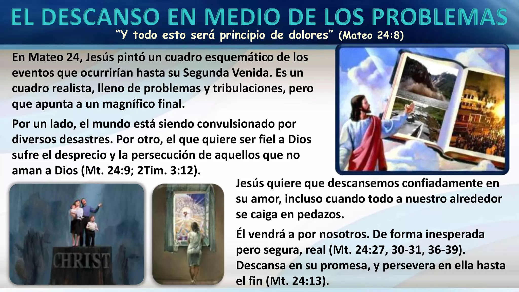 EL DESCANSO EN MEDIO DE LOS PROBLEMAS
“Y todo esto será principio de dolores” (Mateo 24:8)
En Mateo 24, Jesús pintó un cuadro esquemático de los
eventos que ocurrirían hasta su Segunda Venida. Es un
cuadro realista, lleno de problemas y tribulaciones, pero
que apunta a un magnífico final.
Por un lado, el mundo está siendo convulsionado por
diversos desastres. Por otro, el que quiere ser fiel a Dios
sufre el desprecio y la persecución de aquellos que no
aman a Dios (Mt. 24:9; 2Tim. 3:12).
Jesús quiere que descansemos confiadamente en
su amor, incluso cuando todo a nuestro alrededor
se caiga en pedazos.
Él vendrá a por nosotros. De forma inesperada
pero segura, real (Mt. 24:27, 30-31, 36-39).
Descansa en su promesa, y persevera en ella hasta
el fin (Mt. 24:13).
 