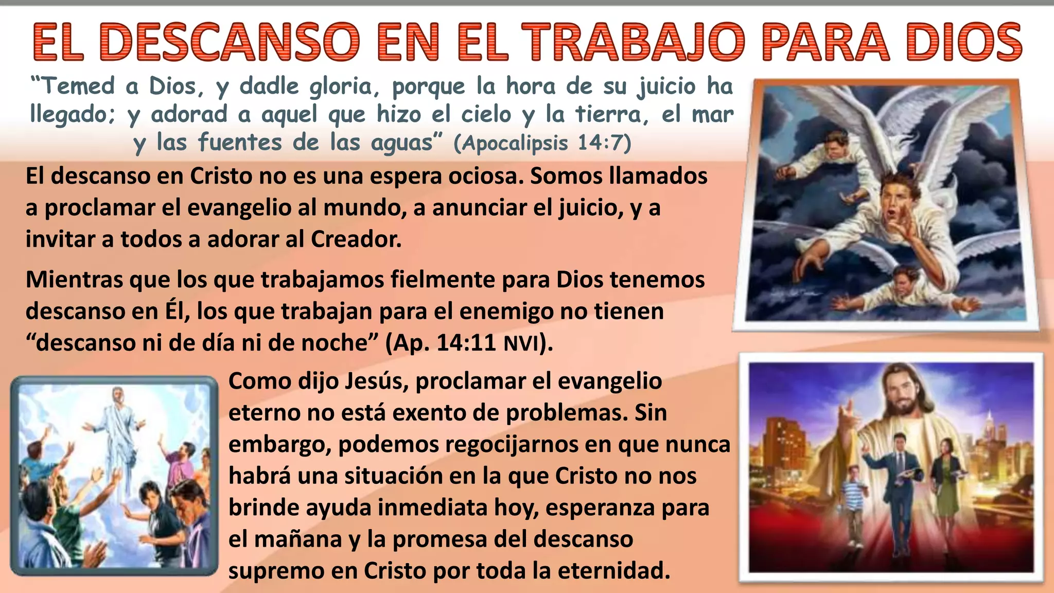 “Temed a Dios, y dadle gloria, porque la hora de su juicio ha
llegado; y adorad a aquel que hizo el cielo y la tierra, el mar
y las fuentes de las aguas” (Apocalipsis 14:7)
El descanso en Cristo no es una espera ociosa. Somos llamados
a proclamar el evangelio al mundo, a anunciar el juicio, y a
invitar a todos a adorar al Creador.
Mientras que los que trabajamos fielmente para Dios tenemos
descanso en Él, los que trabajan para el enemigo no tienen
“descanso ni de día ni de noche” (Ap. 14:11 NVI).
Como dijo Jesús, proclamar el evangelio
eterno no está exento de problemas. Sin
embargo, podemos regocijarnos en que nunca
habrá una situación en la que Cristo no nos
brinde ayuda inmediata hoy, esperanza para
el mañana y la promesa del descanso
supremo en Cristo por toda la eternidad.
 