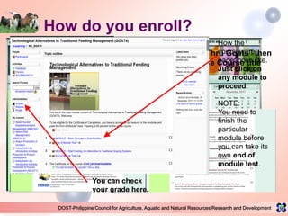 DOST-Philippine Council for Agriculture, Aquatic and Natural Resources Research and Development
How do you enroll?
1. Log on to www.e-extension.gov.ph/elearning and create an account2. Fill up the form and
click <Create my new
account>.
Wait for an email to
confirm your registration.
It should take only a
couple of minutes.
If you don’t get
confirmation email
CALL 982-2474
(MetroManila)
1800-10-9822474 (other
provinces)
or TEXT 0920-9462474
(all networks) from 8am
to 6pm Mondays -
Fridays, except holidays.
Click “Build Assets Thru Goats” then
scroll down to choose Course title
How the
courseware
page looks like.
Just click on
any module to
proceed.
NOTE:
You need to
finish the
particular
module before
you can take its
own end of
module test.
You can check
your grade here.
 