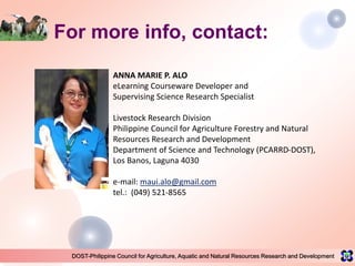 DOST-Philippine Council for Agriculture, Aquatic and Natural Resources Research and Development
For more info, contact:
ANNA MARIE P. ALO
eLearning Courseware Developer and
Supervising Science Research Specialist
Livestock Research Division
Philippine Council for Agriculture Forestry and Natural
Resources Research and Development
Department of Science and Technology (PCARRD-DOST),
Los Banos, Laguna 4030
e-mail: maui.alo@gmail.com
tel.: (049) 521-8565
 