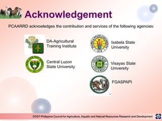 DOST-Philippine Council for Agriculture, Aquatic and Natural Resources Research and Development
Acknowledgement
PCAARRD acknowledges the contribution and services of the following agencies:
DA-Agricultural
Training Institute
Central Luzon
State University
Isabela State
University
Visayas State
University
FGASPAPI
 