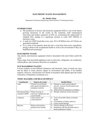 ELECTRONIC WASTE MANAGEMENT 
Dr. Shishir Sinha 
Department of Chemical Engineering, Indian Institute of Technology Roorkee 
161 
INTRODUCTION 
 The production of electric and electronic equipment (EEE) is one of the fastest 
growing businesses in the world. In the meantime, both technological 
innovation and market expansion of EEE are accelerating the replacement of 
outdated EEE, leading to a significant increase in waste EEE (WEEE) or 
electronic waste. 
 A study by UNEP found that every year, 20 to 50 Million tons of E-Waste are 
generated worldwide. 
 It is a crisis of not quantity alone but also a crisis born from toxics ingredients, 
posing a threat to the occupational health as well as the environment if they are 
landfilled and incinerated. 
ELECTRONIC WASTE 
Any electric and electronic equipment which is discarded at the end of their useful life 
cycle. 
These range from household appliances such as television, refrigerator, air conditioner, 
cellular phone, and consumer electronics to computers. 
IS IT HAZARDOUS WASTE? 
E-waste contains several different substances and chemicals, many of which are toxic 
and are likely to create adverse impact on environment and health, if not handled 
properly. However, classification of E-Waste as hazardous shall depend upon the extent 
of presence of hazardous constituents in it. 
TOXIC HAZARDS AND HEALTH IMPACT 
Constituents Sources of e-waste Health Effects 
Lead Printed Circuit Boards, 
glass panel and gaskets in 
computer monitors 
 Damage to central and peripheral 
nervous systems, blood systems and 
kidney damage. 
 Affects brain development of children. 
Brominated flame 
retardants (BFR) 
Plastic housing of 
electronic equipments and 
circuit boards. 
 Disrupts endocrine system functions 
Cadmium Chip resistors and 
semiconductors 
 Toxic irreversible effects on human 
health. 
 Accumulates in kidney and liver. 
 Causes neural damage. 
Mercury Relays and switches, 
printed circuit boards 
 Chronic damage to the brain. 
 Respiratory and skin disorders due to 
bioaccumulation in fishes. 
 