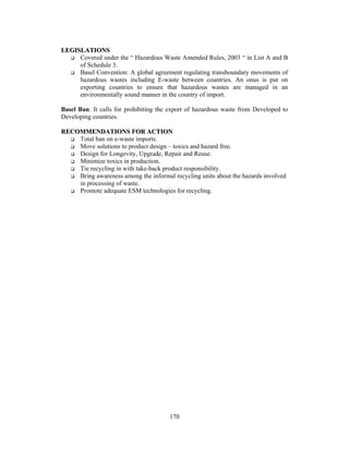 170 
LEGISLATIONS 
 Covered under the “ Hazardous Waste Amended Rules, 2003 “ in List A and B 
of Schedule 3. 
 Basel Convention: A global agreement regulating transboundary movements of 
hazardous wastes including E-waste between countries. An onus is put on 
exporting countries to ensure that hazardous wastes are managed in an 
environmentally sound manner in the country of import. 
Basel Ban: It calls for prohibiting the export of hazardous waste from Developed to 
Developing countries. 
RECOMMENDATIONS FOR ACTION 
 Total ban on e-waste imports. 
 Move solutions to product design – toxics and hazard free. 
 Design for Longevity, Upgrade, Repair and Reuse. 
 Minimize toxics in production. 
 Tie recycling in with take-back product responsibility. 
 Bring awareness among the informal recycling units about the hazards involved 
in processing of waste. 
 Promote adequate ESM technologies for recycling. 
