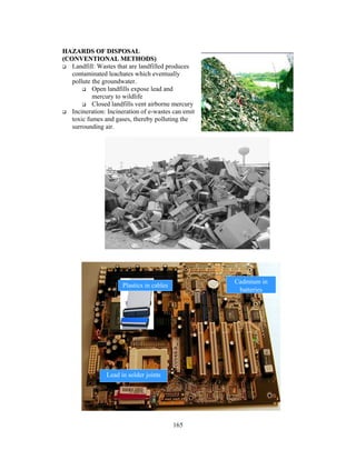 HAZARDS OF DISPOSAL 
(CONVENTIONAL METHODS) 
 Landfill: Wastes that are landfilled produces 
contaminated leachates which eventually 
pollute the groundwater. 
165 
 Open landfills expose lead and 
mercury to wildlife 
 Closed landfills vent airborne mercury 
 Incineration: Incineration of e-wastes can emit 
toxic fumes and gases, thereby polluting the 
surrounding air. 
Plastics in cables 
Lead in solder joints 
Cadmium in 
batteries 
 
