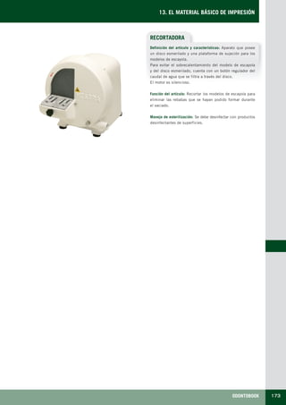 ODONTOBOOK 173
13. EL MATERIAL BÁSICO DE IMPRESIÓN
RECORTADORA
Definición del artículo y características: Aparato que posee
un disco esmerilado y una plataforma de sujeción para los
modelos de escayola.
Para evitar el sobrecalentamiento del modelo de escayola
y del disco esmerilado, cuenta con un botón regulador del
caudal de agua que se filtra a través del disco.
El motor es silencioso.
Función del artículo: Recortar los modelos de escayola para
eliminar las rebabas que se hayan podido formar durante
el vaciado.
Manejo de esterilización: Se debe desinfectar con productos
desinfectantes de superficies.
LLIBRE PROCLINIC-OK-corregido.indd 173 6/9/10 16:36:40
 