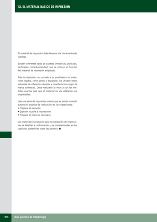 Guía práctica de Odontología166
13. EL MATERIAL BÁSICO DE IMPRESIÓN
El material de impresión debe llevarse a la boca mediante
cubetas.
Existen diferentes tipos de cubetas (metálicas, plásticas,
perforadas, individualizadas), que se utilizan en función
del material de impresión empleado.
Tras la impresión, se procede a su positivado con mate-
riales rígidos, como yesos o escayolas. Se utilizan yesos
naturales de diferentes durezas y características según la
marca comercial. Debe realizarse la mezcla con las me-
didas exactas para que el material no vea alteradas sus
propiedades.
Hay una serie de requisitos previos que se deben cumplir
durante el proceso de realización de las impresiones:
• Preparar al paciente.
• Explorar la zona a impresionar.
• Preparar el material necesario.
Los materiales necesarios para la realización de impresio-
nes se detallan a continuación, y se complementan en los
capítulos posteriores sobre las prótesis.
LLIBRE PROCLINIC-OK-corregido.indd 166 6/9/10 16:36:22
 