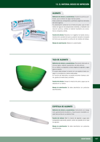 ODONTOBOOK 167
13. EL MATERIAL BÁSICO DE IMPRESIÓN
ALGINATO
Definición del artículo y características: Sustancia química puri-
ficada, que se obtiene de algas marinas pardas.
Estas sustancias corresponden a polímeros orgánicos derivados
del ácido algínico.
Su presentación comercial es en forma de polvo, que al mez-
clarse con agua en las proporciones correctas, y mediante una
reacción química, confiere al material resultante una consis-
tencia compacta y sólida.
Función del artículo: Reproducir en negativo los tejidos duros y
blandos de la cavidad oral para su posterior vaciado en escayola
de forma que sea posible la confección de modelos de trabajo.
Manejo de esterilización: Material no esterilizable.
TAZA DE ALGINATO
ESPÁTULA DE ALGINATO
Definición del artículo y características: Recipiente fabricado en
silicona rígida, material característico de este artículo.
En su interior, se deposita la dosis elegida de alginato y agua
para su mezcla.
El usuario debe amasar la mezcla con una espátula hasta con-
seguir la consistencia y textura adecuadas.
En función del fabricante, es posible encontrar diversos colo-
res, grados de elasticidad y tamaños.
Función del artículo: Amasar la mezcla del polvo y agua que se
deposita en su interior.
Manejo de esterilización: Se debe desinfectar con productos
desinfectantes.
Definición del artículo y características: Instrumento con mango
recto, generalmente de plástico, y hoja de acero inoxidable cur-
vada hacia arriba en su extremo final.
Función del artículo: Batir la mezcla de alginato y agua para
compactarla ejerciendo presión contra las paredes de la taza
de alginato.
Manejo de esterilización: Se debe desinfectar con productos
desinfectantes.
LLIBRE PROCLINIC-OK-corregido.indd 167 6/9/10 16:36:26
 