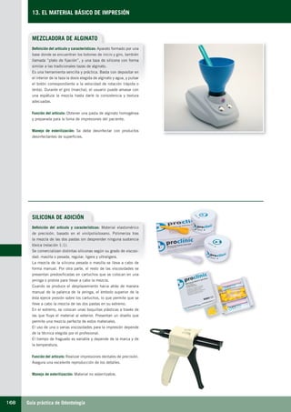 Guía práctica de Odontología168
13. EL MATERIAL BÁSICO DE IMPRESIÓN
MEZCLADORA DE ALGINATO
Definición del artículo y características: Aparato formado por una
base donde se encuentran los botones de inicio y giro, también
llamada “plato de fijación”, y una taza de silicona con forma
similar a las tradicionales tazas de alginato.
Es una herramienta sencilla y práctica. Basta con depositar en
el interior de la taza la dosis elegida de alginato y agua, y pulsar
el botón correspondiente a la velocidad de rotación (rápida o
lenta). Durante el giro (marcha), el usuario puede amasar con
una espátula la mezcla hasta darle la consistencia y textura
adecuadas.
Función del artículo: Obtener una pasta de alginato homogénea
y preparada para la toma de impresiones del paciente.
Manejo de esterilización: Se debe desinfectar con productos
desinfectantes de superficies.
SILICONA DE ADICIÓN
Definición del artículo y características: Material elastomérico
de precisión, basado en el vinilpolisiloxano. Polimeriza tras
la mezcla de las dos pastas sin desprender ninguna sustancia
tóxica (relación 1:1).
Se comercializan distintas siliconas según su grado de viscosi-
dad: masilla o pesada, regular, ligera y ultraligera.
La mezcla de la silicona pesada o masilla se lleva a cabo de
forma manual. Por otra parte, el resto de las viscosidades se
presentan predosificadas en cartuchos que se colocan en una
jeringa o pistola para llevar a cabo la mezcla.
Cuando se produce el desplazamiento hacia atrás de manera
manual de la palanca de la jeringa, el émbolo superior de la
ésta ejerce presión sobre los cartuchos, lo que permite que se
lleve a cabo la mezcla de las dos pastas en su extremo.
En el extremo, se colocan unas boquillas plásticas a través de
las que fluye el material al exterior. Presentan un diseño que
permite una mezcla perfecta de estos materiales.
El uso de una o varias viscosidades para la impresión depende
de la técnica elegida por el profesional.
El tiempo de fraguado es variable y depende de la marca y de
la temperatura.
Función del artículo: Realizar impresiones dentales de precisión.
Asegura una excelente reproducción de los detalles.
Manejo de esterilización: Material no esterilizable.
LLIBRE PROCLINIC-OK-corregido.indd 168 6/9/10 16:36:29
 
