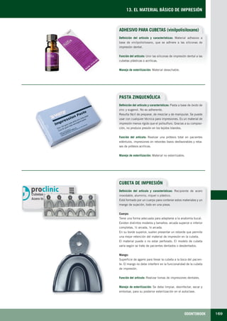 ODONTOBOOK 169
13. EL MATERIAL BÁSICO DE IMPRESIÓN
ADHESIVO PARA CUBETAS (vinilpolisiloxano)
Definición del artículo y características: Material adhesivo a
base de vinilpolisiloxano, que se adhiere a las siliconas de
impresión dental.
Función del artículo: Unir las siliconas de impresión dental a las
cubetas plásticas o acrílicas.
Manejo de esterilización: Material desechable.
PASTA ZINQUENÓLICA
CUBETA DE IMPRESIÓN
Definición del artículo y características: Pasta a base de óxido de
zinc y eugenol. No es adherente.
Resulta fácil de preparar, de mezclar y de manipular. Se puede
usar con cualquier técnica para impresiones. Es un material de
impresión menos rígido que el polisulfuro. Gracias a su composi-
ción, no produce presión en los tejidos blandos.
Función del artículo: Realizar una prótesis total en pacientes
edéntulos, impresiones en rebordes óseos desfavorables y reba-
ses de prótesis acrílicas.
Manejo de esterilización: Material no esterilizable.
Definición del artículo y características: Recipiente de acero
inoxidable, aluminio, níquel o plástico.
Está formado por un cuerpo para contener estos materiales y un
mango de sujeción, todo en una pieza.
Cuerpo:
Tiene una forma adecuada para adaptarse a la anatomía bucal.
Existen distintos modelos y tamaños: arcada superior e inferior
completas, ½ arcada, ¼ arcada.
En su borde superior, suelen presentar un reborde que permite
una mejor retención del material de impresión en la cubeta.
El material puede o no estar perforado. El modelo de cubeta
varía según se trate de pacientes dentados o desdentados.
Mango:
Superficie de agarre para llevar la cubeta a la boca del pacien-
te. El mango no debe interferir en la funcionalidad de la cubeta
de impresión.
Función del artículo: Realizar tomas de impresiones dentales.
Manejo de esterilización: Se debe limpiar, desinfectar, secar y
embolsar, para su posterior esterilización en el autoclave.
LLIBRE PROCLINIC-OK-corregido.indd 169 6/9/10 16:36:32
 