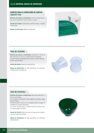 Guía práctica de Odontología170
13. EL MATERIAL BÁSICO DE IMPRESIÓN
ACRÍLICO PARA LA CONFECCIÓN DE CUBETAS
(Special Tray)
Definición del artículo y características: Acrílico autopolimeriza-
ble, que se presenta en forma de polvo o líquido.
Función del artículo: Confeccionar planchas base y cubetas
individuales.
Manejo de esterilización: Material desechable.
TAZA DE SILICONA
TAZA DE ESCAYOLA
Definición del artículo y características: Recipiente en forma de
taza, fabricado en silicona y habitualmente transparente.
Su parte inferior está diseñada para producir el efecto ventosa.
Existen varios tamaños.
Función del artículo: Mezclar resinas acrílicas.
Manejo de esterilización: Se debe desinfectar con productos
desinfectantes de superficies.
Definición del artículo y características: Recipiente fabricado en
silicona semirrígida.
En su interior, se deposita la dosis elegida de escayola y agua
para su mezcla.
Se debe amasar la mezcla con una espátula hasta conseguir la
consistencia y textura adecuadas.
En función del fabricante, es posible encontrar diversos colo-
res, elasticidades y tamaños.
Función del artículo: Mezclar el polvo y el agua para la elabora-
ción de la pasta de escayola.
Manejo de esterilización: Se debe desinfectar con productos
desinfectantes.
LLIBRE PROCLINIC-OK-corregido.indd 170 6/9/10 16:36:34
 