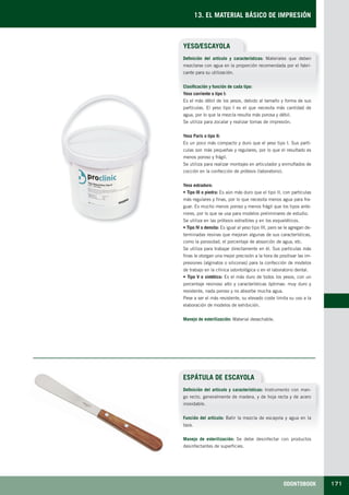 ODONTOBOOK 171
13. EL MATERIAL BÁSICO DE IMPRESIÓN
ESPÁTULA DE ESCAYOLA
YESO/ESCAYOLA
Definición del artículo y características: Materiales que deben
mezclarse con agua en la proporción recomendada por el fabri-
cante para su utilización.
Clasificación y función de cada tipo:
Yeso corriente o tipo I:
Es el más débil de los yesos, debido al tamaño y forma de sus
partículas. El yeso tipo I es el que necesita más cantidad de
agua, por lo que la mezcla resulta más porosa y débil.
Se utiliza para zocalar y realizar tomas de impresión.
Yeso París o tipo II:
Es un poco más compacto y duro que el yeso tipo I. Sus partí-
culas son más pequeñas y regulares, por lo que el resultado es
menos poroso y frágil.
Se utiliza para realizar montajes en articulador y enmuflados de
cocción en la confección de prótesis (laboratorio).
Yeso extraduro:
• Tipo III o piedra: Es aún más duro que el tipo II, con partículas
más regulares y finas, por lo que necesita menos agua para fra-
guar. Es mucho menos poroso y menos frágil que los tipos ante-
riores, por lo que se usa para modelos preliminares de estudio.
Se utiliza en las prótesis extraíbles y en los esqueléticos.
• Tipo IV o densita: Es igual al yeso tipo III, pero se le agregan de-
terminadas resinas que mejoran algunas de sus características,
como la porosidad, el porcentaje de absorción de agua, etc.
Se utiliza para trabajar directamente en él. Sus partículas más
finas le otorgan una mejor precisión a la hora de positivar las im-
presiones (alginatos o siliconas) para la confección de modelos
de trabajo en la clínica odontológica o en el laboratorio dental.
• Tipo V o sintético: Es el más duro de todos los yesos, con un
porcentaje resinoso alto y características óptimas: muy duro y
resistente, nada poroso y no absorbe mucha agua.
Pese a ser el más resistente, su elevado coste limita su uso a la
elaboración de modelos de exhibición.
Manejo de esterilización: Material desechable.
Definición del artículo y características: Instrumento con man-
go recto, generalmente de madera, y de hoja recta y de acero
inoxidable.
Función del artículo: Batir la mezcla de escayola y agua en la
taza.
Manejo de esterilización: Se debe desinfectar con productos
desinfectantes de superficies.
LLIBRE PROCLINIC-OK-corregido.indd 171 6/9/10 16:36:36
 