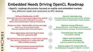 © Copyright Khronos Group 2015 - Page 10
Embedded Needs Driving OpenCL Roadmap
• OpenCL roadmap discussions focused on mobile and embedded markets
- Very different needs and constraints to HPC/desktop
Different Bottlenecks to HPC
Mobile GPU have less processing throughput than desktop
GPU often busy with rendering hi-res screen
Mobile memory bandwidth is often perf bottleneck
Always-on vision / Neural Nets are key use cases
Must run at very low power levels
Thermal conditions often limit performance
Vision Applications Must Not Drop Frames
Real-time / guaranteed QOS
App performance portability is much more critical
More diverse architectures in mobile than HPC
1000s of different devices
Many diverse hardware processing blocks
DSP, ISP, dedicated hardware
Dynamic load-balancing
Instrumentation/control to route work to different
compute resources depending on system loading
Optimize Energy Efficiency
Reduce precision – even integer-only profiles?
Autonomous frame processing - no host involvement?
Extended Execution Model
Pre-emption, yielding
Higher-level portability
frameworks and engines
Built over powerful low-level APIs
Expand support for Custom Devices
Extended pipes and graphs in OpenCL run-time?
 
