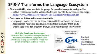 © Copyright Khronos Group 2015 - Page 14
SPIR-V Transforms the Language Ecosystem
• First multi-API, intermediate language for parallel compute and graphics
- Native representation for Vulkan shader and OpenCL kernel source languages
- https://www.khronos.org/registry/spir-v/papers/WhitePaper.pdf
• Cross vendor intermediate representation
- Language front-ends can easily access multiple hardware run-times
- Acceleration hardware can leverage multiple language front-ends
- Encourages tools for program analysis and optimization in SPIR form
Diverse Languages
and Frameworks
Hardware
runtimes on
multiple architectures
Tools for
analysis and
optimization
Standard
Portable
Intermediate
Representation
Multiple Developer Advantages
Same front-end compiler for multiple platforms
Reduces runtime kernel compilation time
Don’t have to ship shader/kernel source code
Drivers are simpler and more reliable
 