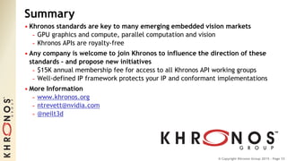 © Copyright Khronos Group 2015 - Page 33
Summary
• Khronos standards are key to many emerging embedded vision markets
- GPU graphics and compute, parallel computation and vision
- Khronos APIs are royalty-free
• Any company is welcome to join Khronos to influence the direction of these
standards – and propose new initiatives
- $15K annual membership fee for access to all Khronos API working groups
- Well-defined IP framework protects your IP and conformant implementations
• More Information
- www.khronos.org
- ntrevett@nvidia.com
- @neilt3d
 